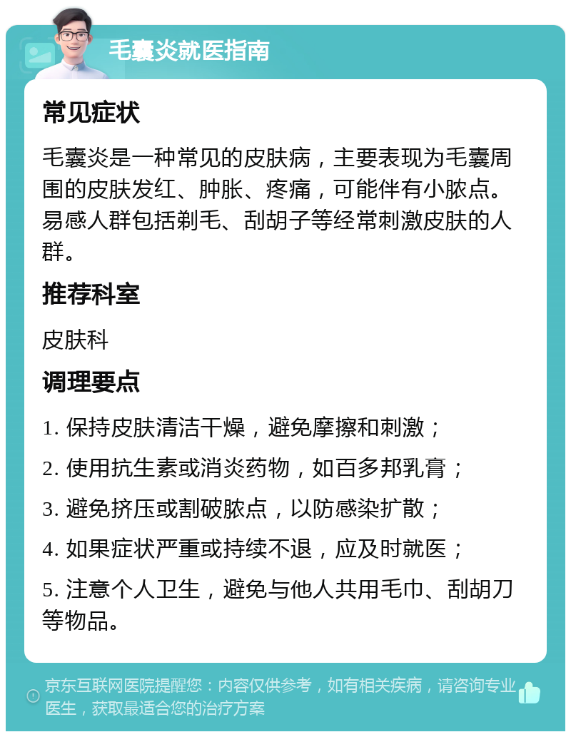 毛囊炎就医指南 常见症状 毛囊炎是一种常见的皮肤病，主要表现为毛囊周围的皮肤发红、肿胀、疼痛，可能伴有小脓点。易感人群包括剃毛、刮胡子等经常刺激皮肤的人群。 推荐科室 皮肤科 调理要点 1. 保持皮肤清洁干燥，避免摩擦和刺激； 2. 使用抗生素或消炎药物，如百多邦乳膏； 3. 避免挤压或割破脓点，以防感染扩散； 4. 如果症状严重或持续不退，应及时就医； 5. 注意个人卫生，避免与他人共用毛巾、刮胡刀等物品。