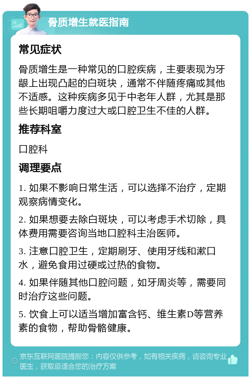 骨质增生就医指南 常见症状 骨质增生是一种常见的口腔疾病，主要表现为牙龈上出现凸起的白斑块，通常不伴随疼痛或其他不适感。这种疾病多见于中老年人群，尤其是那些长期咀嚼力度过大或口腔卫生不佳的人群。 推荐科室 口腔科 调理要点 1. 如果不影响日常生活，可以选择不治疗，定期观察病情变化。 2. 如果想要去除白斑块，可以考虑手术切除，具体费用需要咨询当地口腔科主治医师。 3. 注意口腔卫生，定期刷牙、使用牙线和漱口水，避免食用过硬或过热的食物。 4. 如果伴随其他口腔问题，如牙周炎等，需要同时治疗这些问题。 5. 饮食上可以适当增加富含钙、维生素D等营养素的食物，帮助骨骼健康。