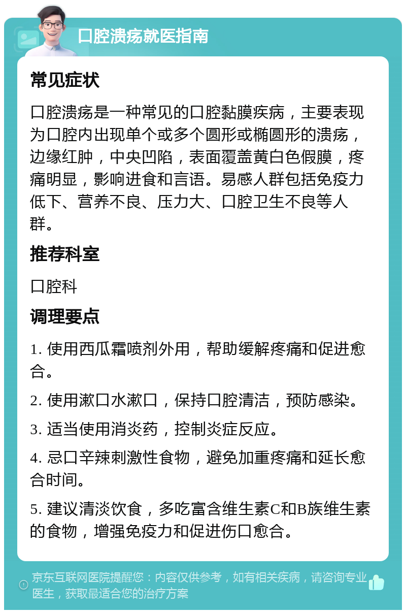 口腔溃疡就医指南 常见症状 口腔溃疡是一种常见的口腔黏膜疾病，主要表现为口腔内出现单个或多个圆形或椭圆形的溃疡，边缘红肿，中央凹陷，表面覆盖黄白色假膜，疼痛明显，影响进食和言语。易感人群包括免疫力低下、营养不良、压力大、口腔卫生不良等人群。 推荐科室 口腔科 调理要点 1. 使用西瓜霜喷剂外用，帮助缓解疼痛和促进愈合。 2. 使用漱口水漱口，保持口腔清洁，预防感染。 3. 适当使用消炎药，控制炎症反应。 4. 忌口辛辣刺激性食物，避免加重疼痛和延长愈合时间。 5. 建议清淡饮食，多吃富含维生素C和B族维生素的食物，增强免疫力和促进伤口愈合。