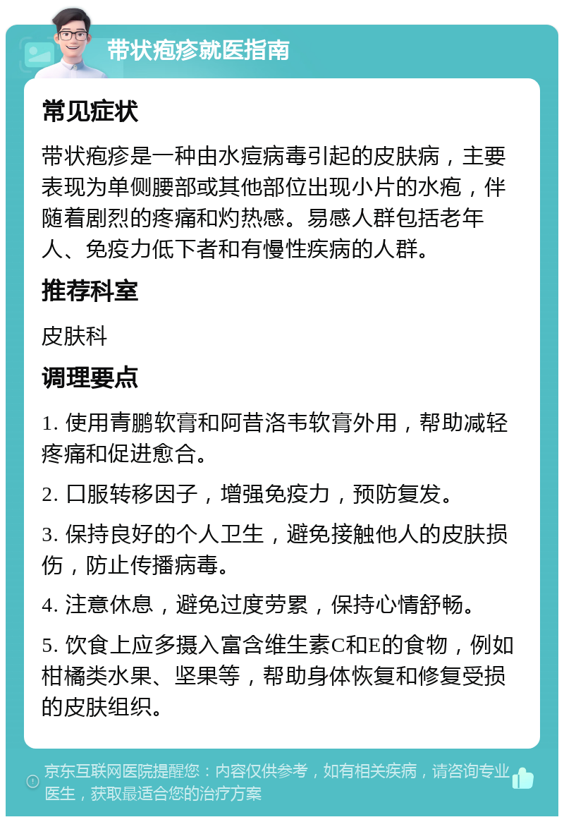 带状疱疹就医指南 常见症状 带状疱疹是一种由水痘病毒引起的皮肤病，主要表现为单侧腰部或其他部位出现小片的水疱，伴随着剧烈的疼痛和灼热感。易感人群包括老年人、免疫力低下者和有慢性疾病的人群。 推荐科室 皮肤科 调理要点 1. 使用青鹏软膏和阿昔洛韦软膏外用，帮助减轻疼痛和促进愈合。 2. 口服转移因子，增强免疫力，预防复发。 3. 保持良好的个人卫生，避免接触他人的皮肤损伤，防止传播病毒。 4. 注意休息，避免过度劳累，保持心情舒畅。 5. 饮食上应多摄入富含维生素C和E的食物，例如柑橘类水果、坚果等，帮助身体恢复和修复受损的皮肤组织。