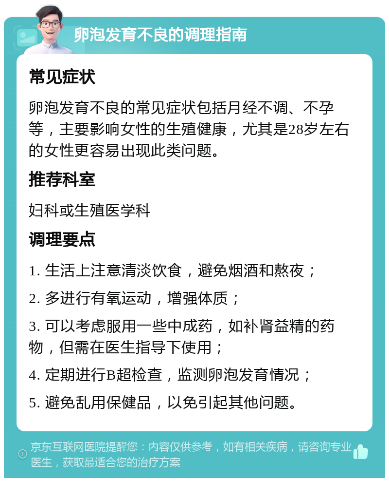 卵泡发育不良的调理指南 常见症状 卵泡发育不良的常见症状包括月经不调、不孕等，主要影响女性的生殖健康，尤其是28岁左右的女性更容易出现此类问题。 推荐科室 妇科或生殖医学科 调理要点 1. 生活上注意清淡饮食，避免烟酒和熬夜； 2. 多进行有氧运动，增强体质； 3. 可以考虑服用一些中成药，如补肾益精的药物，但需在医生指导下使用； 4. 定期进行B超检查，监测卵泡发育情况； 5. 避免乱用保健品，以免引起其他问题。