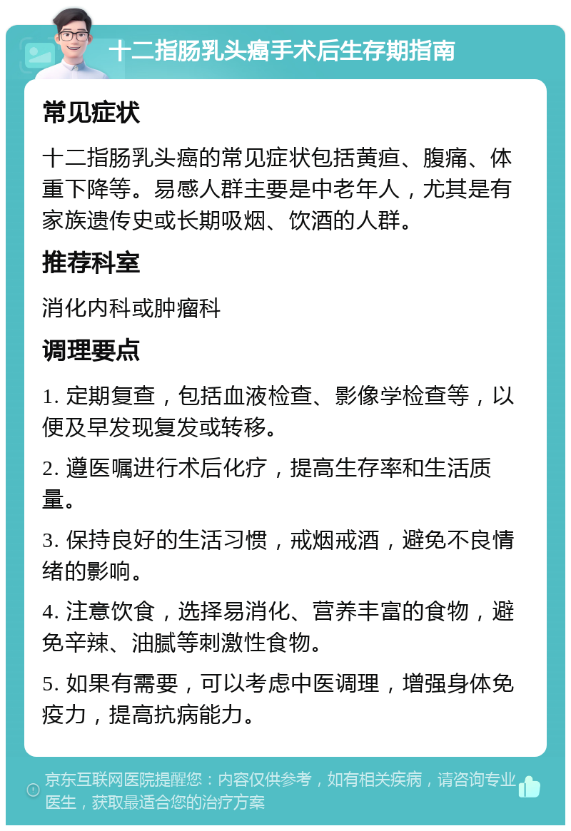 十二指肠乳头癌手术后生存期指南 常见症状 十二指肠乳头癌的常见症状包括黄疸、腹痛、体重下降等。易感人群主要是中老年人，尤其是有家族遗传史或长期吸烟、饮酒的人群。 推荐科室 消化内科或肿瘤科 调理要点 1. 定期复查，包括血液检查、影像学检查等，以便及早发现复发或转移。 2. 遵医嘱进行术后化疗，提高生存率和生活质量。 3. 保持良好的生活习惯，戒烟戒酒，避免不良情绪的影响。 4. 注意饮食，选择易消化、营养丰富的食物，避免辛辣、油腻等刺激性食物。 5. 如果有需要，可以考虑中医调理，增强身体免疫力，提高抗病能力。