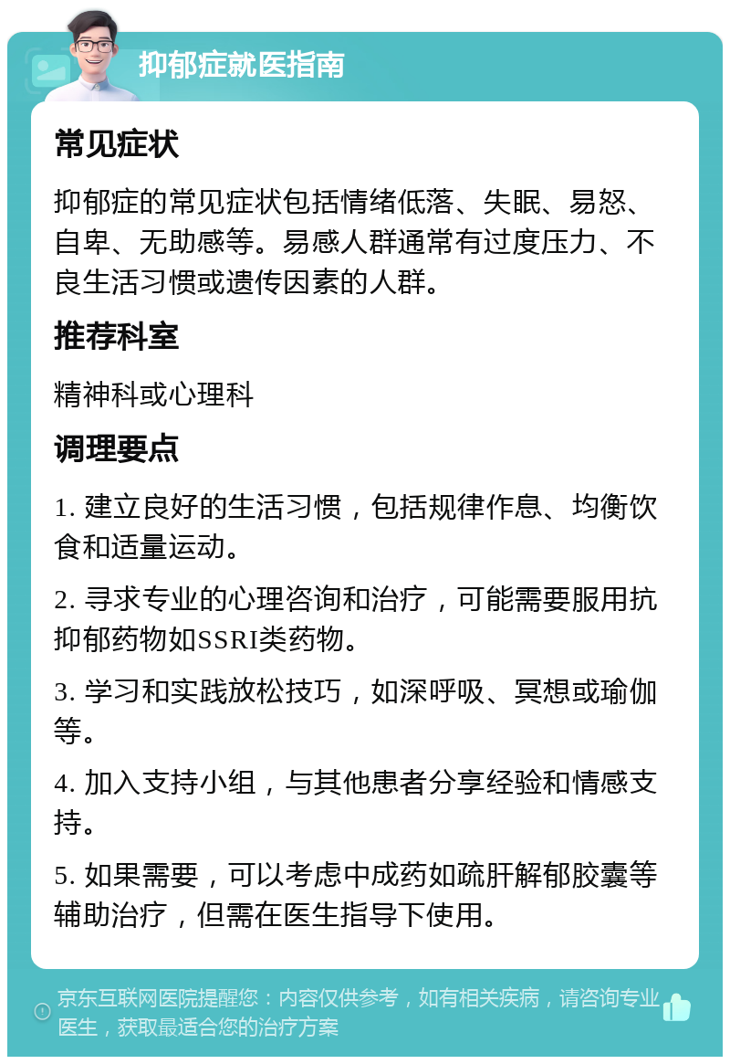 抑郁症就医指南 常见症状 抑郁症的常见症状包括情绪低落、失眠、易怒、自卑、无助感等。易感人群通常有过度压力、不良生活习惯或遗传因素的人群。 推荐科室 精神科或心理科 调理要点 1. 建立良好的生活习惯，包括规律作息、均衡饮食和适量运动。 2. 寻求专业的心理咨询和治疗，可能需要服用抗抑郁药物如SSRI类药物。 3. 学习和实践放松技巧，如深呼吸、冥想或瑜伽等。 4. 加入支持小组，与其他患者分享经验和情感支持。 5. 如果需要，可以考虑中成药如疏肝解郁胶囊等辅助治疗，但需在医生指导下使用。