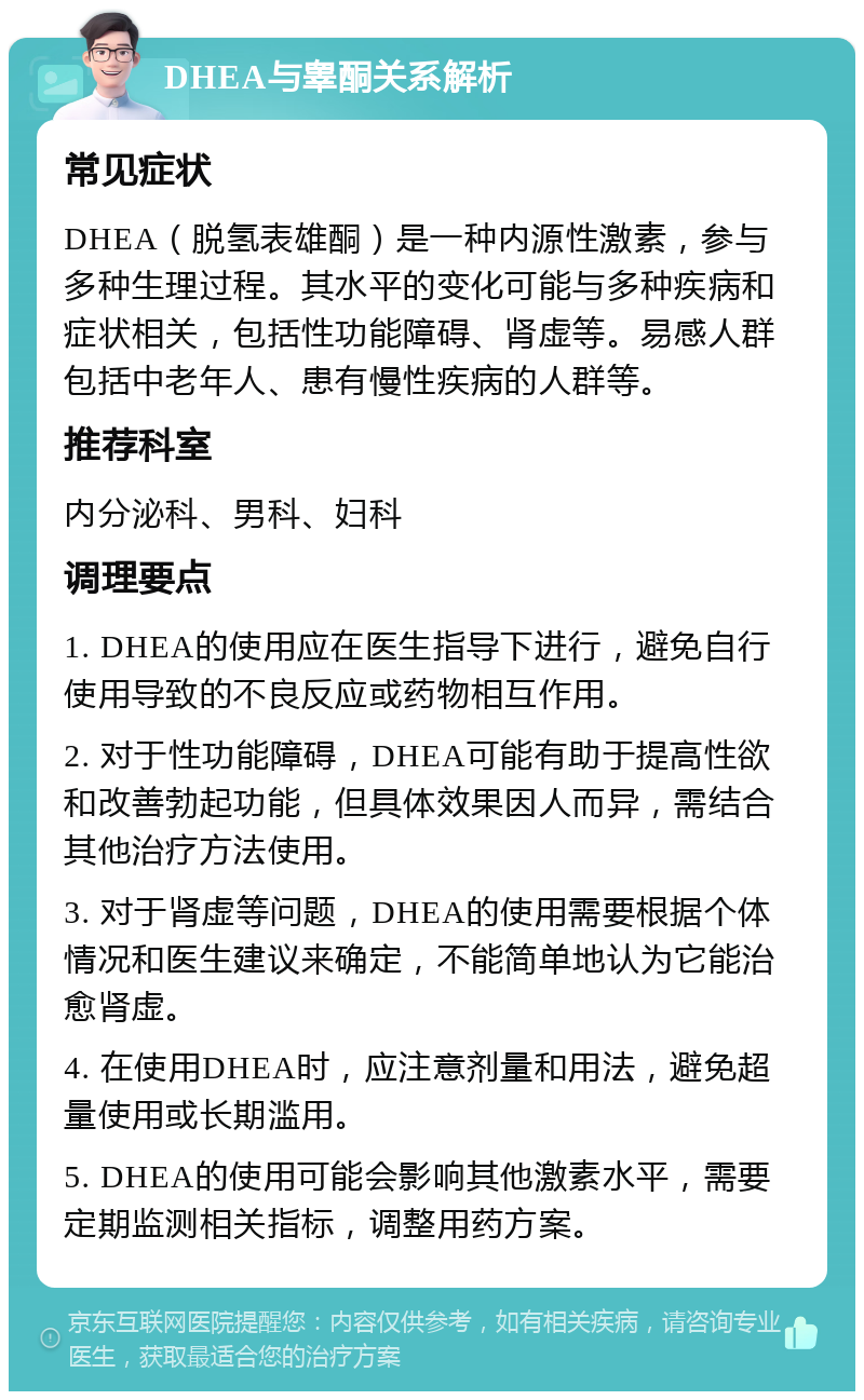 DHEA与睾酮关系解析 常见症状 DHEA（脱氢表雄酮）是一种内源性激素，参与多种生理过程。其水平的变化可能与多种疾病和症状相关，包括性功能障碍、肾虚等。易感人群包括中老年人、患有慢性疾病的人群等。 推荐科室 内分泌科、男科、妇科 调理要点 1. DHEA的使用应在医生指导下进行，避免自行使用导致的不良反应或药物相互作用。 2. 对于性功能障碍，DHEA可能有助于提高性欲和改善勃起功能，但具体效果因人而异，需结合其他治疗方法使用。 3. 对于肾虚等问题，DHEA的使用需要根据个体情况和医生建议来确定，不能简单地认为它能治愈肾虚。 4. 在使用DHEA时，应注意剂量和用法，避免超量使用或长期滥用。 5. DHEA的使用可能会影响其他激素水平，需要定期监测相关指标，调整用药方案。