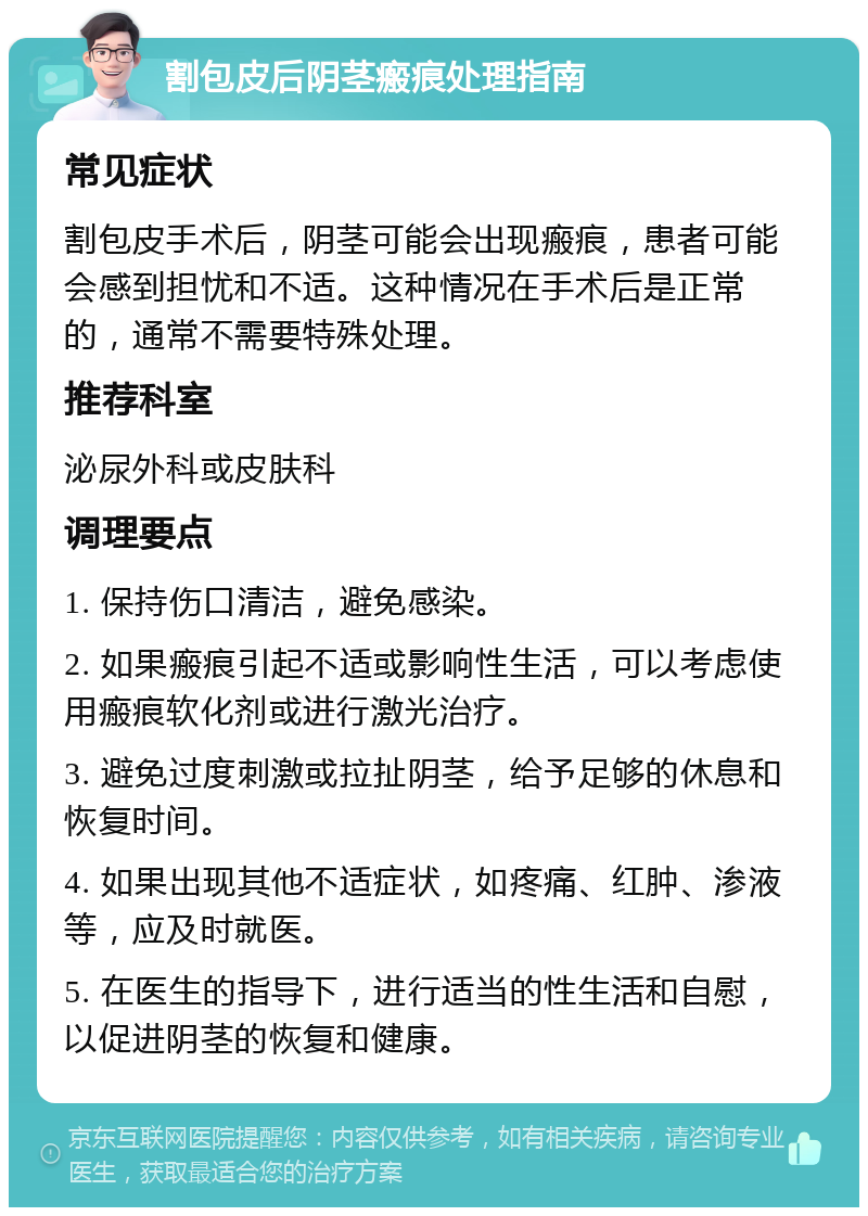 割包皮后阴茎瘢痕处理指南 常见症状 割包皮手术后，阴茎可能会出现瘢痕，患者可能会感到担忧和不适。这种情况在手术后是正常的，通常不需要特殊处理。 推荐科室 泌尿外科或皮肤科 调理要点 1. 保持伤口清洁，避免感染。 2. 如果瘢痕引起不适或影响性生活，可以考虑使用瘢痕软化剂或进行激光治疗。 3. 避免过度刺激或拉扯阴茎，给予足够的休息和恢复时间。 4. 如果出现其他不适症状，如疼痛、红肿、渗液等，应及时就医。 5. 在医生的指导下，进行适当的性生活和自慰，以促进阴茎的恢复和健康。