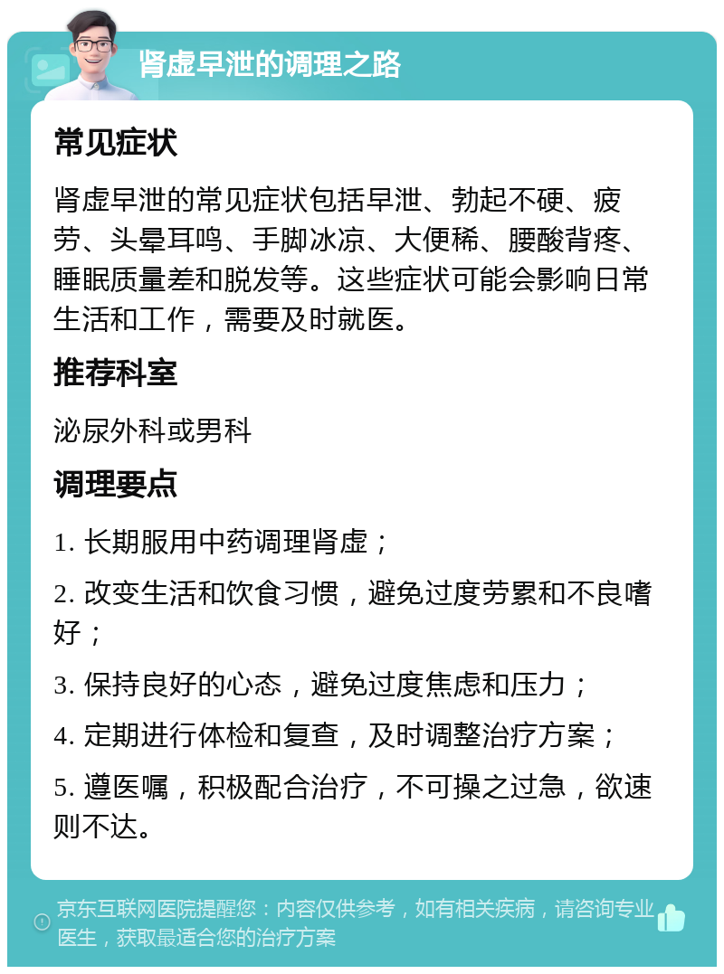 肾虚早泄的调理之路 常见症状 肾虚早泄的常见症状包括早泄、勃起不硬、疲劳、头晕耳鸣、手脚冰凉、大便稀、腰酸背疼、睡眠质量差和脱发等。这些症状可能会影响日常生活和工作，需要及时就医。 推荐科室 泌尿外科或男科 调理要点 1. 长期服用中药调理肾虚； 2. 改变生活和饮食习惯，避免过度劳累和不良嗜好； 3. 保持良好的心态，避免过度焦虑和压力； 4. 定期进行体检和复查，及时调整治疗方案； 5. 遵医嘱，积极配合治疗，不可操之过急，欲速则不达。