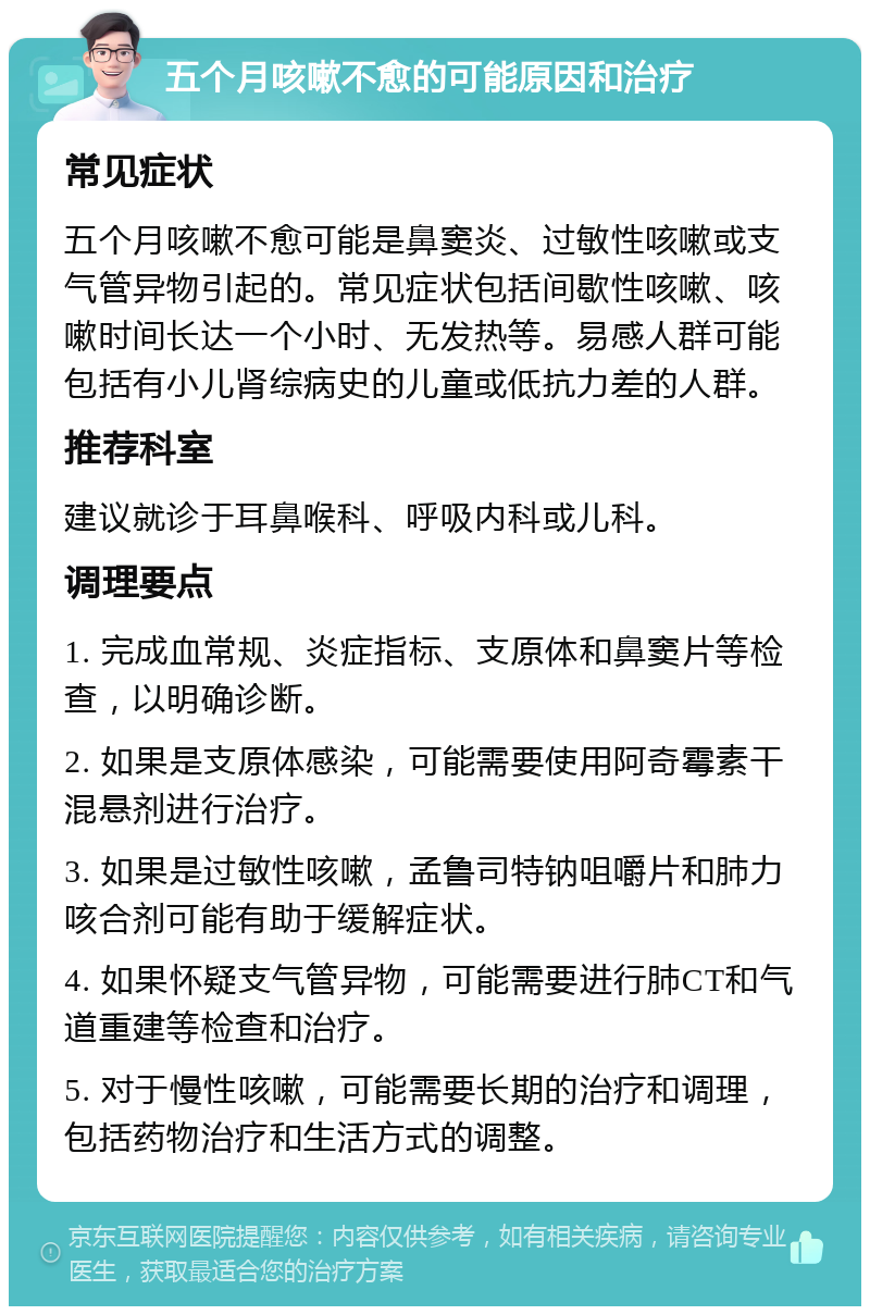 五个月咳嗽不愈的可能原因和治疗 常见症状 五个月咳嗽不愈可能是鼻窦炎、过敏性咳嗽或支气管异物引起的。常见症状包括间歇性咳嗽、咳嗽时间长达一个小时、无发热等。易感人群可能包括有小儿肾综病史的儿童或低抗力差的人群。 推荐科室 建议就诊于耳鼻喉科、呼吸内科或儿科。 调理要点 1. 完成血常规、炎症指标、支原体和鼻窦片等检查，以明确诊断。 2. 如果是支原体感染，可能需要使用阿奇霉素干混悬剂进行治疗。 3. 如果是过敏性咳嗽，孟鲁司特钠咀嚼片和肺力咳合剂可能有助于缓解症状。 4. 如果怀疑支气管异物，可能需要进行肺CT和气道重建等检查和治疗。 5. 对于慢性咳嗽，可能需要长期的治疗和调理，包括药物治疗和生活方式的调整。