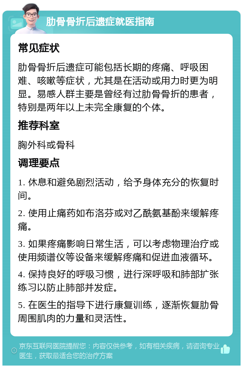 肋骨骨折后遗症就医指南 常见症状 肋骨骨折后遗症可能包括长期的疼痛、呼吸困难、咳嗽等症状，尤其是在活动或用力时更为明显。易感人群主要是曾经有过肋骨骨折的患者，特别是两年以上未完全康复的个体。 推荐科室 胸外科或骨科 调理要点 1. 休息和避免剧烈活动，给予身体充分的恢复时间。 2. 使用止痛药如布洛芬或对乙酰氨基酚来缓解疼痛。 3. 如果疼痛影响日常生活，可以考虑物理治疗或使用频谱仪等设备来缓解疼痛和促进血液循环。 4. 保持良好的呼吸习惯，进行深呼吸和肺部扩张练习以防止肺部并发症。 5. 在医生的指导下进行康复训练，逐渐恢复肋骨周围肌肉的力量和灵活性。