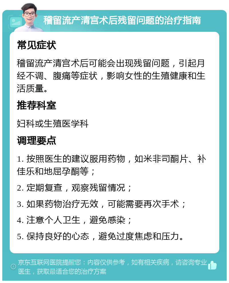 稽留流产清宫术后残留问题的治疗指南 常见症状 稽留流产清宫术后可能会出现残留问题，引起月经不调、腹痛等症状，影响女性的生殖健康和生活质量。 推荐科室 妇科或生殖医学科 调理要点 1. 按照医生的建议服用药物，如米非司酮片、补佳乐和地屈孕酮等； 2. 定期复查，观察残留情况； 3. 如果药物治疗无效，可能需要再次手术； 4. 注意个人卫生，避免感染； 5. 保持良好的心态，避免过度焦虑和压力。