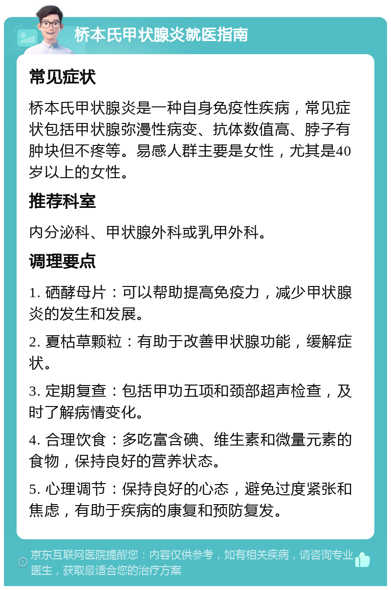 桥本氏甲状腺炎就医指南 常见症状 桥本氏甲状腺炎是一种自身免疫性疾病，常见症状包括甲状腺弥漫性病变、抗体数值高、脖子有肿块但不疼等。易感人群主要是女性，尤其是40岁以上的女性。 推荐科室 内分泌科、甲状腺外科或乳甲外科。 调理要点 1. 硒酵母片：可以帮助提高免疫力，减少甲状腺炎的发生和发展。 2. 夏枯草颗粒：有助于改善甲状腺功能，缓解症状。 3. 定期复查：包括甲功五项和颈部超声检查，及时了解病情变化。 4. 合理饮食：多吃富含碘、维生素和微量元素的食物，保持良好的营养状态。 5. 心理调节：保持良好的心态，避免过度紧张和焦虑，有助于疾病的康复和预防复发。