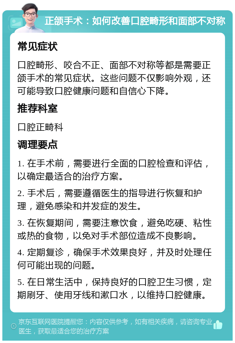 正颌手术：如何改善口腔畸形和面部不对称 常见症状 口腔畸形、咬合不正、面部不对称等都是需要正颌手术的常见症状。这些问题不仅影响外观，还可能导致口腔健康问题和自信心下降。 推荐科室 口腔正畸科 调理要点 1. 在手术前，需要进行全面的口腔检查和评估，以确定最适合的治疗方案。 2. 手术后，需要遵循医生的指导进行恢复和护理，避免感染和并发症的发生。 3. 在恢复期间，需要注意饮食，避免吃硬、粘性或热的食物，以免对手术部位造成不良影响。 4. 定期复诊，确保手术效果良好，并及时处理任何可能出现的问题。 5. 在日常生活中，保持良好的口腔卫生习惯，定期刷牙、使用牙线和漱口水，以维持口腔健康。