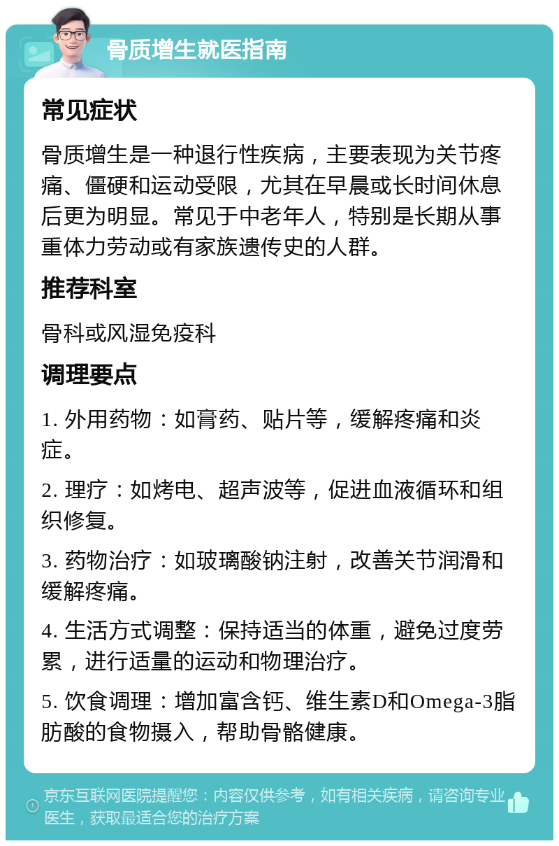 骨质增生就医指南 常见症状 骨质增生是一种退行性疾病，主要表现为关节疼痛、僵硬和运动受限，尤其在早晨或长时间休息后更为明显。常见于中老年人，特别是长期从事重体力劳动或有家族遗传史的人群。 推荐科室 骨科或风湿免疫科 调理要点 1. 外用药物：如膏药、贴片等，缓解疼痛和炎症。 2. 理疗：如烤电、超声波等，促进血液循环和组织修复。 3. 药物治疗：如玻璃酸钠注射，改善关节润滑和缓解疼痛。 4. 生活方式调整：保持适当的体重，避免过度劳累，进行适量的运动和物理治疗。 5. 饮食调理：增加富含钙、维生素D和Omega-3脂肪酸的食物摄入，帮助骨骼健康。