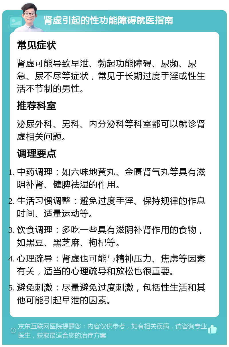 肾虚引起的性功能障碍就医指南 常见症状 肾虚可能导致早泄、勃起功能障碍、尿频、尿急、尿不尽等症状，常见于长期过度手淫或性生活不节制的男性。 推荐科室 泌尿外科、男科、内分泌科等科室都可以就诊肾虚相关问题。 调理要点 中药调理：如六味地黄丸、金匮肾气丸等具有滋阴补肾、健脾祛湿的作用。 生活习惯调整：避免过度手淫、保持规律的作息时间、适量运动等。 饮食调理：多吃一些具有滋阴补肾作用的食物，如黑豆、黑芝麻、枸杞等。 心理疏导：肾虚也可能与精神压力、焦虑等因素有关，适当的心理疏导和放松也很重要。 避免刺激：尽量避免过度刺激，包括性生活和其他可能引起早泄的因素。