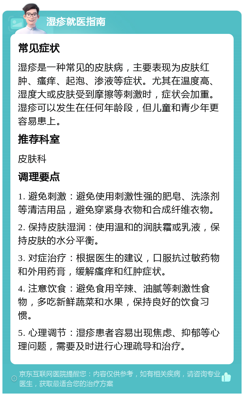 湿疹就医指南 常见症状 湿疹是一种常见的皮肤病，主要表现为皮肤红肿、瘙痒、起泡、渗液等症状。尤其在温度高、湿度大或皮肤受到摩擦等刺激时，症状会加重。湿疹可以发生在任何年龄段，但儿童和青少年更容易患上。 推荐科室 皮肤科 调理要点 1. 避免刺激：避免使用刺激性强的肥皂、洗涤剂等清洁用品，避免穿紧身衣物和合成纤维衣物。 2. 保持皮肤湿润：使用温和的润肤霜或乳液，保持皮肤的水分平衡。 3. 对症治疗：根据医生的建议，口服抗过敏药物和外用药膏，缓解瘙痒和红肿症状。 4. 注意饮食：避免食用辛辣、油腻等刺激性食物，多吃新鲜蔬菜和水果，保持良好的饮食习惯。 5. 心理调节：湿疹患者容易出现焦虑、抑郁等心理问题，需要及时进行心理疏导和治疗。