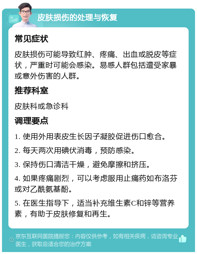 皮肤损伤的处理与恢复 常见症状 皮肤损伤可能导致红肿、疼痛、出血或脱皮等症状，严重时可能会感染。易感人群包括遭受家暴或意外伤害的人群。 推荐科室 皮肤科或急诊科 调理要点 1. 使用外用表皮生长因子凝胶促进伤口愈合。 2. 每天两次用碘伏消毒，预防感染。 3. 保持伤口清洁干燥，避免摩擦和挤压。 4. 如果疼痛剧烈，可以考虑服用止痛药如布洛芬或对乙酰氨基酚。 5. 在医生指导下，适当补充维生素C和锌等营养素，有助于皮肤修复和再生。