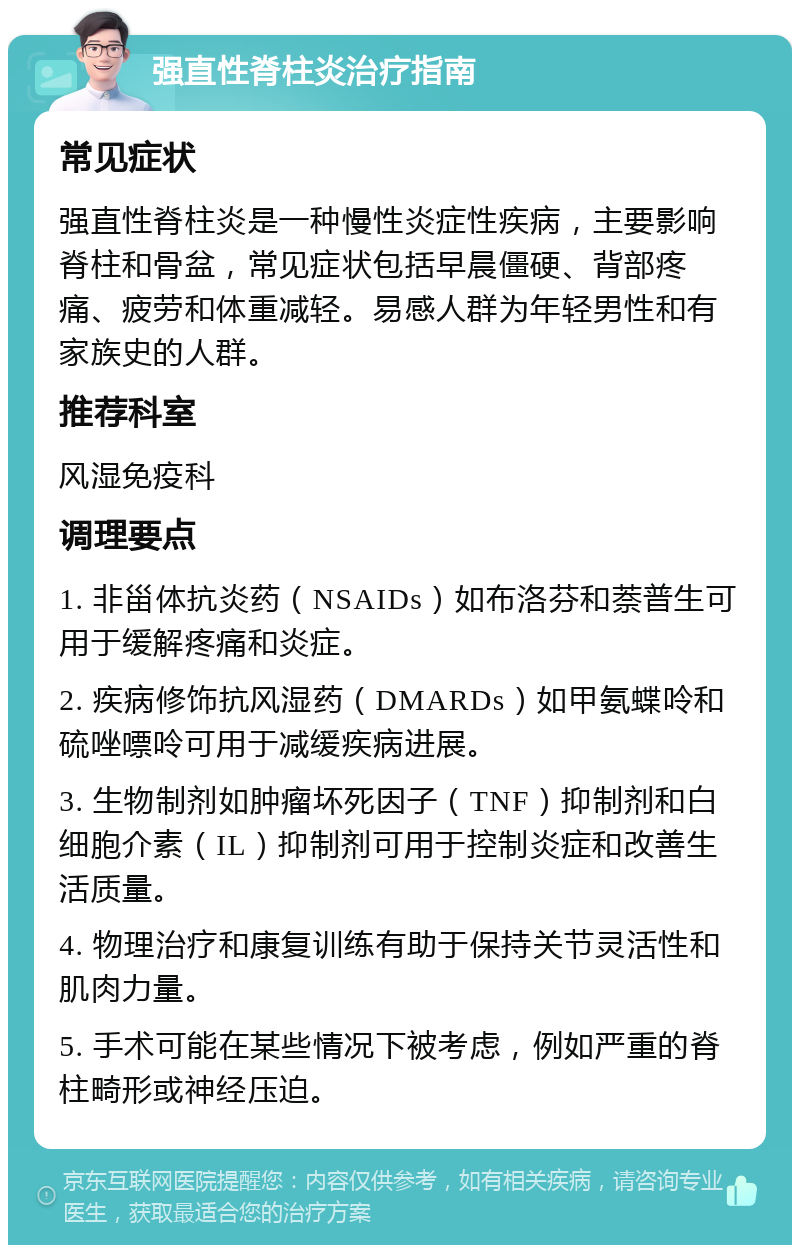 强直性脊柱炎治疗指南 常见症状 强直性脊柱炎是一种慢性炎症性疾病，主要影响脊柱和骨盆，常见症状包括早晨僵硬、背部疼痛、疲劳和体重减轻。易感人群为年轻男性和有家族史的人群。 推荐科室 风湿免疫科 调理要点 1. 非甾体抗炎药（NSAIDs）如布洛芬和萘普生可用于缓解疼痛和炎症。 2. 疾病修饰抗风湿药（DMARDs）如甲氨蝶呤和硫唑嘌呤可用于减缓疾病进展。 3. 生物制剂如肿瘤坏死因子（TNF）抑制剂和白细胞介素（IL）抑制剂可用于控制炎症和改善生活质量。 4. 物理治疗和康复训练有助于保持关节灵活性和肌肉力量。 5. 手术可能在某些情况下被考虑，例如严重的脊柱畸形或神经压迫。