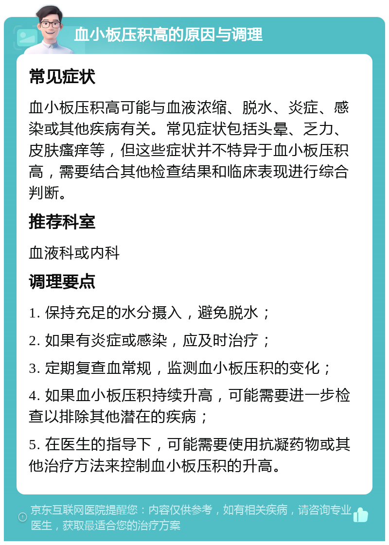 血小板压积高的原因与调理 常见症状 血小板压积高可能与血液浓缩、脱水、炎症、感染或其他疾病有关。常见症状包括头晕、乏力、皮肤瘙痒等，但这些症状并不特异于血小板压积高，需要结合其他检查结果和临床表现进行综合判断。 推荐科室 血液科或内科 调理要点 1. 保持充足的水分摄入，避免脱水； 2. 如果有炎症或感染，应及时治疗； 3. 定期复查血常规，监测血小板压积的变化； 4. 如果血小板压积持续升高，可能需要进一步检查以排除其他潜在的疾病； 5. 在医生的指导下，可能需要使用抗凝药物或其他治疗方法来控制血小板压积的升高。