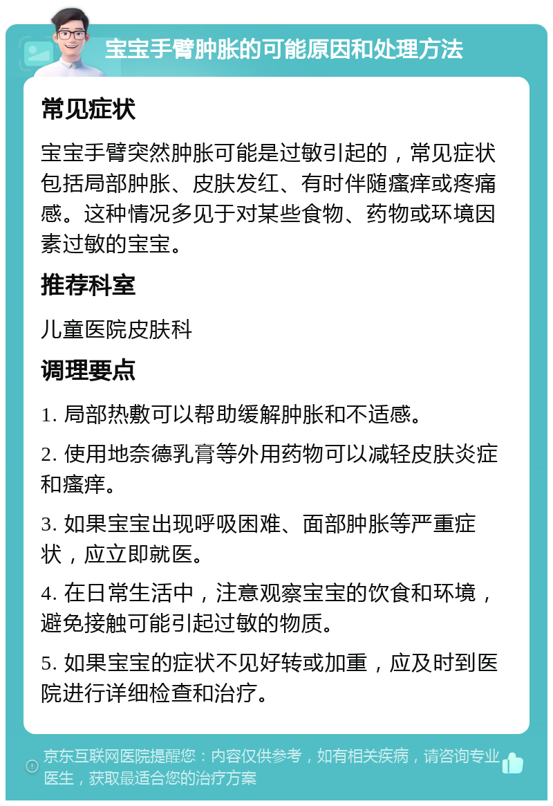 宝宝手臂肿胀的可能原因和处理方法 常见症状 宝宝手臂突然肿胀可能是过敏引起的，常见症状包括局部肿胀、皮肤发红、有时伴随瘙痒或疼痛感。这种情况多见于对某些食物、药物或环境因素过敏的宝宝。 推荐科室 儿童医院皮肤科 调理要点 1. 局部热敷可以帮助缓解肿胀和不适感。 2. 使用地奈德乳膏等外用药物可以减轻皮肤炎症和瘙痒。 3. 如果宝宝出现呼吸困难、面部肿胀等严重症状，应立即就医。 4. 在日常生活中，注意观察宝宝的饮食和环境，避免接触可能引起过敏的物质。 5. 如果宝宝的症状不见好转或加重，应及时到医院进行详细检查和治疗。