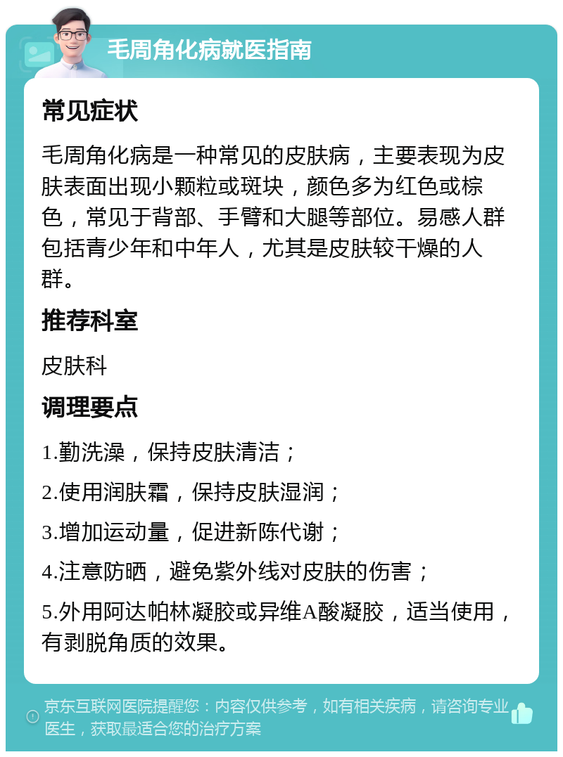 毛周角化病就医指南 常见症状 毛周角化病是一种常见的皮肤病，主要表现为皮肤表面出现小颗粒或斑块，颜色多为红色或棕色，常见于背部、手臂和大腿等部位。易感人群包括青少年和中年人，尤其是皮肤较干燥的人群。 推荐科室 皮肤科 调理要点 1.勤洗澡，保持皮肤清洁； 2.使用润肤霜，保持皮肤湿润； 3.增加运动量，促进新陈代谢； 4.注意防晒，避免紫外线对皮肤的伤害； 5.外用阿达帕林凝胶或异维A酸凝胶，适当使用，有剥脱角质的效果。