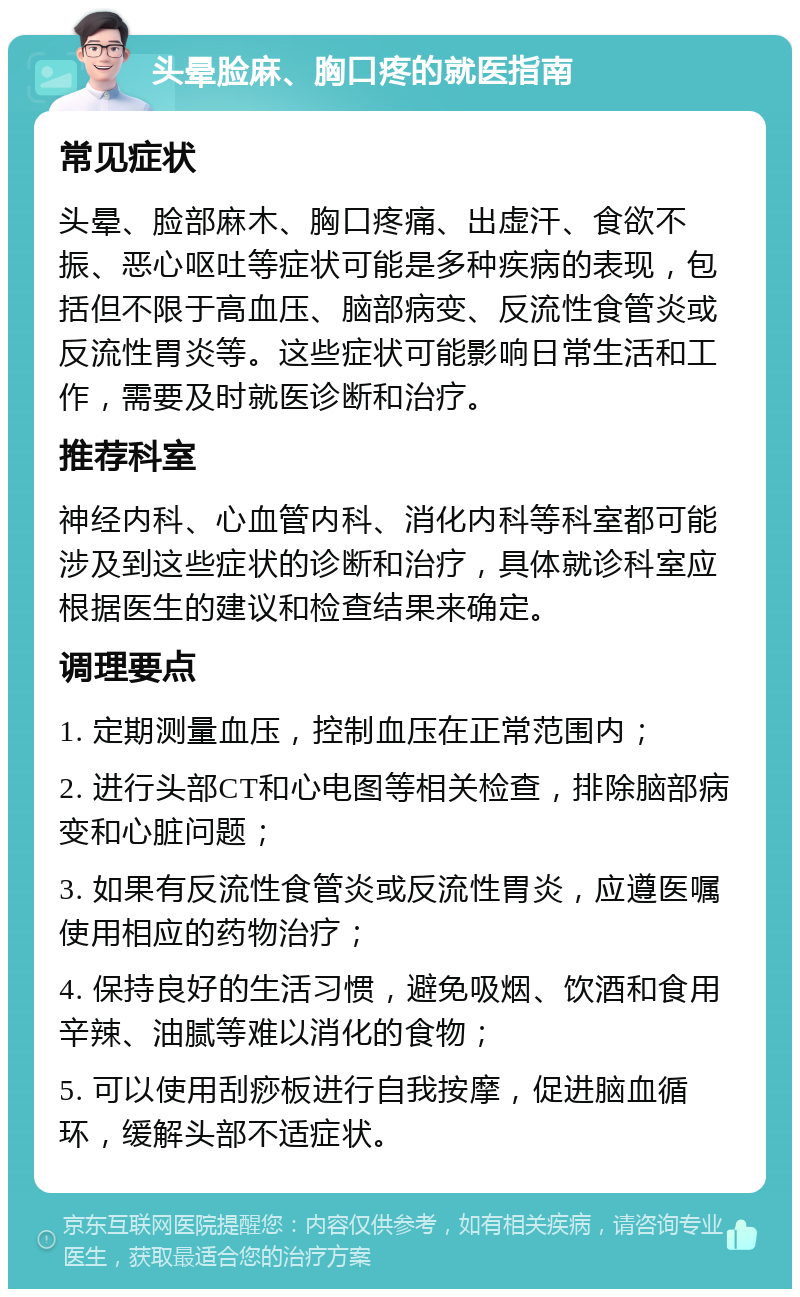 头晕脸麻、胸口疼的就医指南 常见症状 头晕、脸部麻木、胸口疼痛、出虚汗、食欲不振、恶心呕吐等症状可能是多种疾病的表现，包括但不限于高血压、脑部病变、反流性食管炎或反流性胃炎等。这些症状可能影响日常生活和工作，需要及时就医诊断和治疗。 推荐科室 神经内科、心血管内科、消化内科等科室都可能涉及到这些症状的诊断和治疗，具体就诊科室应根据医生的建议和检查结果来确定。 调理要点 1. 定期测量血压，控制血压在正常范围内； 2. 进行头部CT和心电图等相关检查，排除脑部病变和心脏问题； 3. 如果有反流性食管炎或反流性胃炎，应遵医嘱使用相应的药物治疗； 4. 保持良好的生活习惯，避免吸烟、饮酒和食用辛辣、油腻等难以消化的食物； 5. 可以使用刮痧板进行自我按摩，促进脑血循环，缓解头部不适症状。