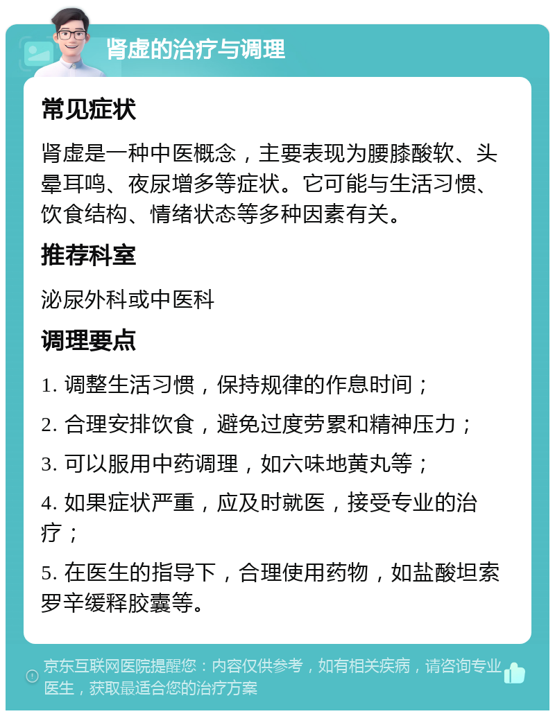 肾虚的治疗与调理 常见症状 肾虚是一种中医概念，主要表现为腰膝酸软、头晕耳鸣、夜尿增多等症状。它可能与生活习惯、饮食结构、情绪状态等多种因素有关。 推荐科室 泌尿外科或中医科 调理要点 1. 调整生活习惯，保持规律的作息时间； 2. 合理安排饮食，避免过度劳累和精神压力； 3. 可以服用中药调理，如六味地黄丸等； 4. 如果症状严重，应及时就医，接受专业的治疗； 5. 在医生的指导下，合理使用药物，如盐酸坦索罗辛缓释胶囊等。