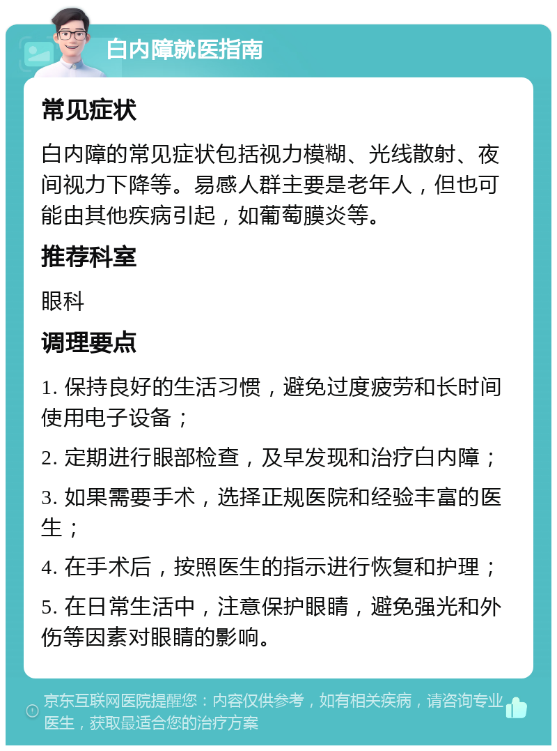 白内障就医指南 常见症状 白内障的常见症状包括视力模糊、光线散射、夜间视力下降等。易感人群主要是老年人，但也可能由其他疾病引起，如葡萄膜炎等。 推荐科室 眼科 调理要点 1. 保持良好的生活习惯，避免过度疲劳和长时间使用电子设备； 2. 定期进行眼部检查，及早发现和治疗白内障； 3. 如果需要手术，选择正规医院和经验丰富的医生； 4. 在手术后，按照医生的指示进行恢复和护理； 5. 在日常生活中，注意保护眼睛，避免强光和外伤等因素对眼睛的影响。