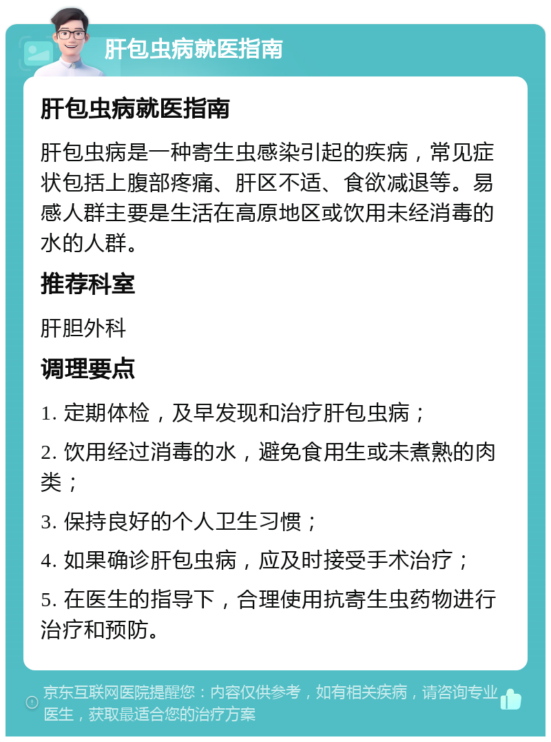 肝包虫病就医指南 肝包虫病就医指南 肝包虫病是一种寄生虫感染引起的疾病，常见症状包括上腹部疼痛、肝区不适、食欲减退等。易感人群主要是生活在高原地区或饮用未经消毒的水的人群。 推荐科室 肝胆外科 调理要点 1. 定期体检，及早发现和治疗肝包虫病； 2. 饮用经过消毒的水，避免食用生或未煮熟的肉类； 3. 保持良好的个人卫生习惯； 4. 如果确诊肝包虫病，应及时接受手术治疗； 5. 在医生的指导下，合理使用抗寄生虫药物进行治疗和预防。