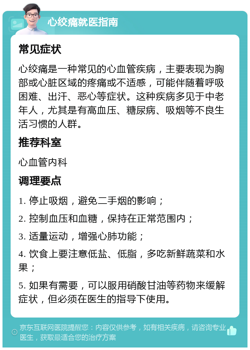 心绞痛就医指南 常见症状 心绞痛是一种常见的心血管疾病，主要表现为胸部或心脏区域的疼痛或不适感，可能伴随着呼吸困难、出汗、恶心等症状。这种疾病多见于中老年人，尤其是有高血压、糖尿病、吸烟等不良生活习惯的人群。 推荐科室 心血管内科 调理要点 1. 停止吸烟，避免二手烟的影响； 2. 控制血压和血糖，保持在正常范围内； 3. 适量运动，增强心肺功能； 4. 饮食上要注意低盐、低脂，多吃新鲜蔬菜和水果； 5. 如果有需要，可以服用硝酸甘油等药物来缓解症状，但必须在医生的指导下使用。