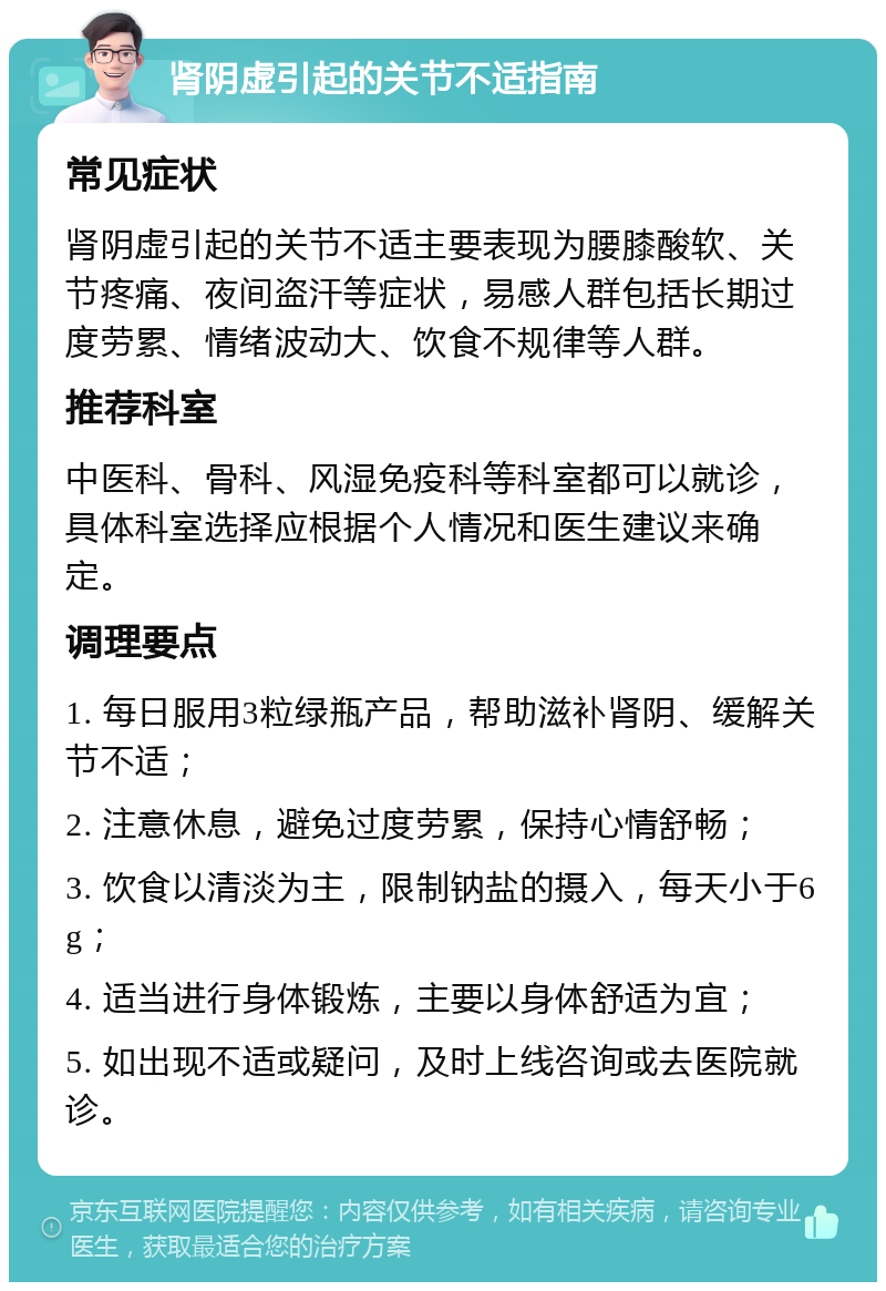 肾阴虚引起的关节不适指南 常见症状 肾阴虚引起的关节不适主要表现为腰膝酸软、关节疼痛、夜间盗汗等症状，易感人群包括长期过度劳累、情绪波动大、饮食不规律等人群。 推荐科室 中医科、骨科、风湿免疫科等科室都可以就诊，具体科室选择应根据个人情况和医生建议来确定。 调理要点 1. 每日服用3粒绿瓶产品，帮助滋补肾阴、缓解关节不适； 2. 注意休息，避免过度劳累，保持心情舒畅； 3. 饮食以清淡为主，限制钠盐的摄入，每天小于6g； 4. 适当进行身体锻炼，主要以身体舒适为宜； 5. 如出现不适或疑问，及时上线咨询或去医院就诊。