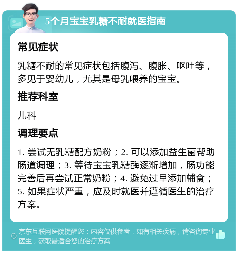 5个月宝宝乳糖不耐就医指南 常见症状 乳糖不耐的常见症状包括腹泻、腹胀、呕吐等，多见于婴幼儿，尤其是母乳喂养的宝宝。 推荐科室 儿科 调理要点 1. 尝试无乳糖配方奶粉；2. 可以添加益生菌帮助肠道调理；3. 等待宝宝乳糖酶逐渐增加，肠功能完善后再尝试正常奶粉；4. 避免过早添加辅食；5. 如果症状严重，应及时就医并遵循医生的治疗方案。