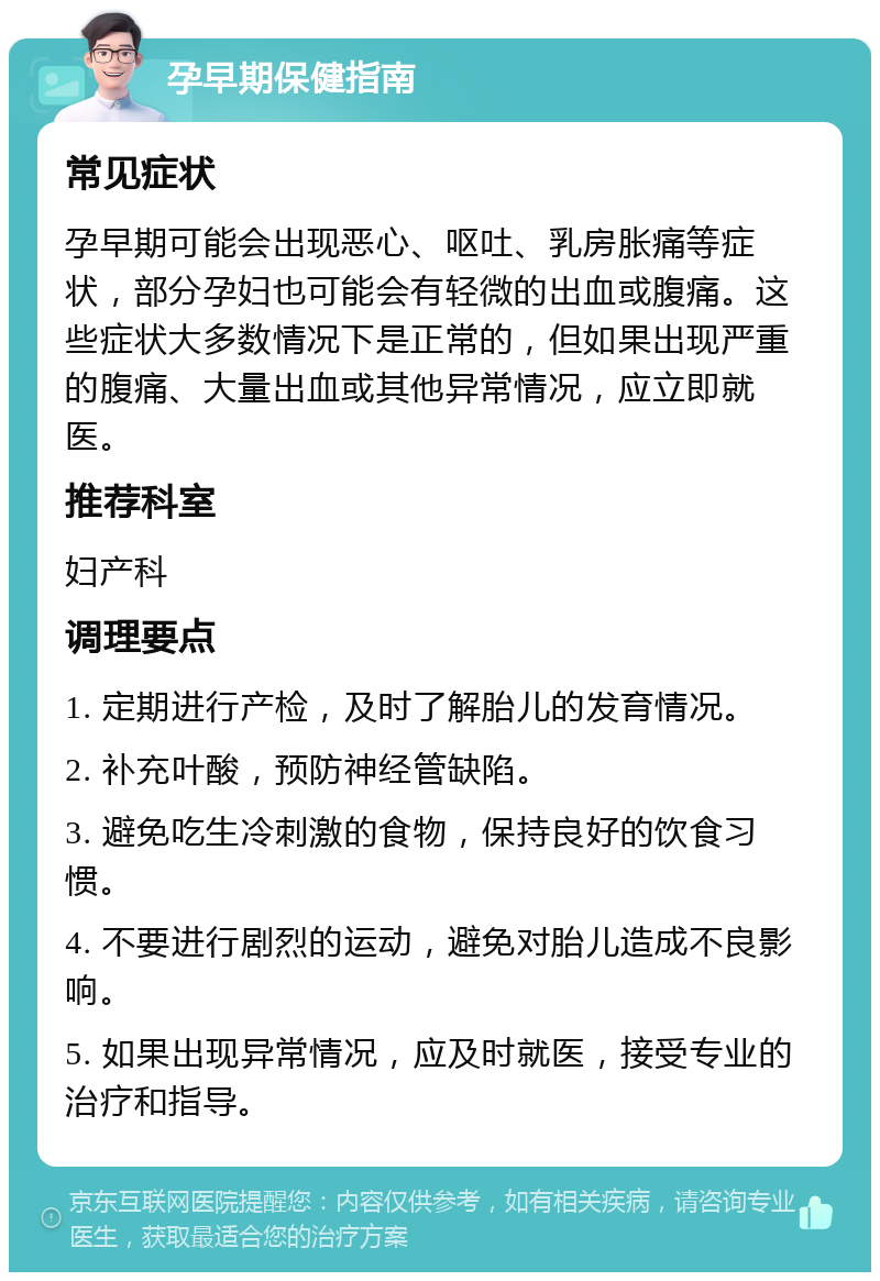 孕早期保健指南 常见症状 孕早期可能会出现恶心、呕吐、乳房胀痛等症状，部分孕妇也可能会有轻微的出血或腹痛。这些症状大多数情况下是正常的，但如果出现严重的腹痛、大量出血或其他异常情况，应立即就医。 推荐科室 妇产科 调理要点 1. 定期进行产检，及时了解胎儿的发育情况。 2. 补充叶酸，预防神经管缺陷。 3. 避免吃生冷刺激的食物，保持良好的饮食习惯。 4. 不要进行剧烈的运动，避免对胎儿造成不良影响。 5. 如果出现异常情况，应及时就医，接受专业的治疗和指导。