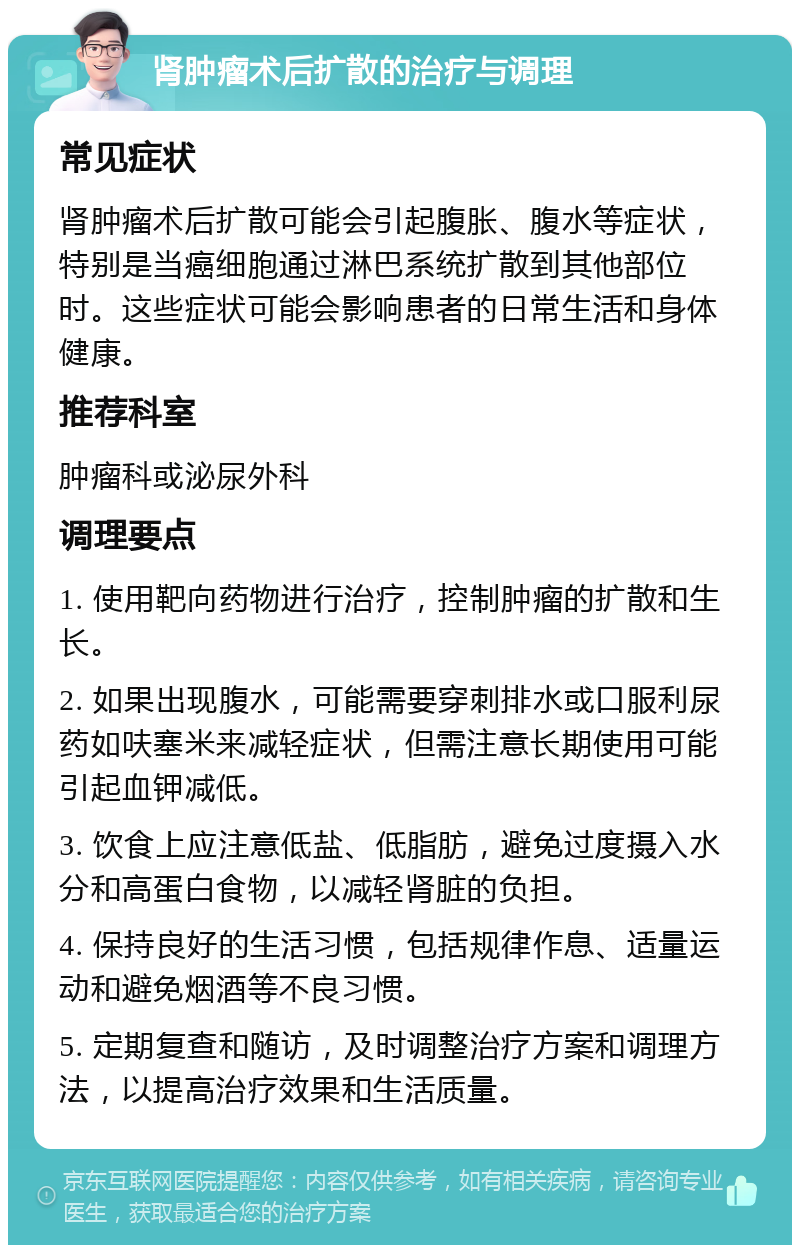 肾肿瘤术后扩散的治疗与调理 常见症状 肾肿瘤术后扩散可能会引起腹胀、腹水等症状，特别是当癌细胞通过淋巴系统扩散到其他部位时。这些症状可能会影响患者的日常生活和身体健康。 推荐科室 肿瘤科或泌尿外科 调理要点 1. 使用靶向药物进行治疗，控制肿瘤的扩散和生长。 2. 如果出现腹水，可能需要穿刺排水或口服利尿药如呋塞米来减轻症状，但需注意长期使用可能引起血钾减低。 3. 饮食上应注意低盐、低脂肪，避免过度摄入水分和高蛋白食物，以减轻肾脏的负担。 4. 保持良好的生活习惯，包括规律作息、适量运动和避免烟酒等不良习惯。 5. 定期复查和随访，及时调整治疗方案和调理方法，以提高治疗效果和生活质量。