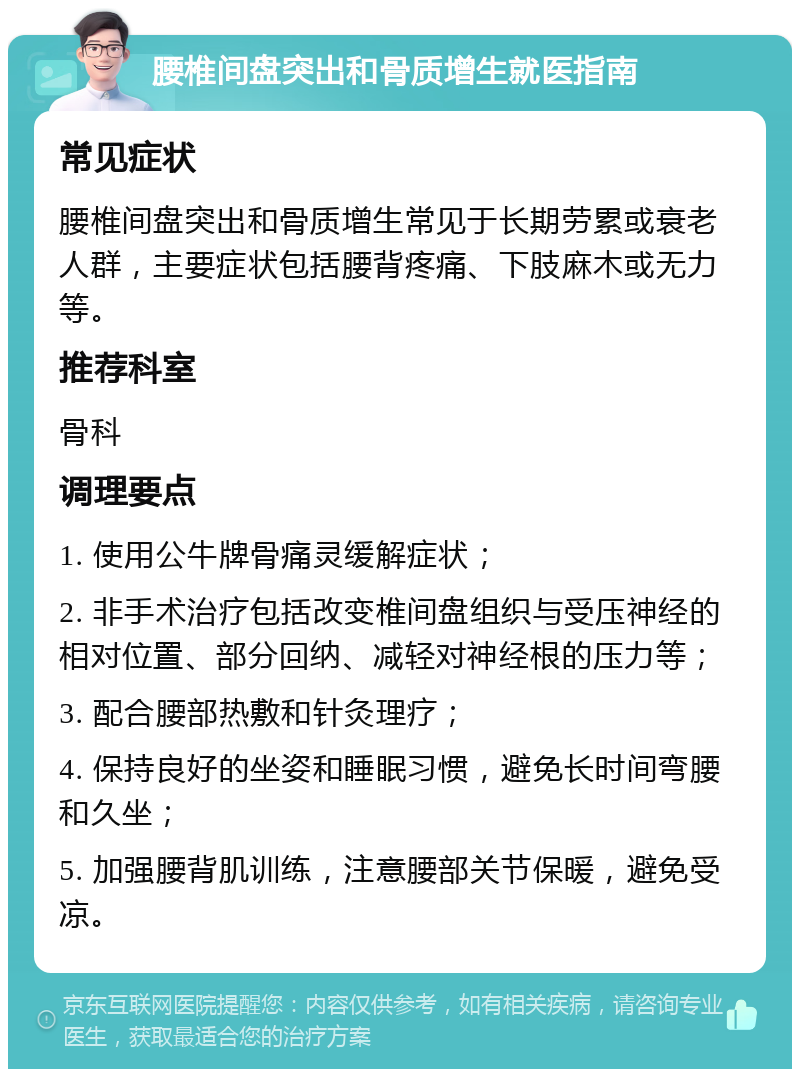 腰椎间盘突出和骨质增生就医指南 常见症状 腰椎间盘突出和骨质增生常见于长期劳累或衰老人群，主要症状包括腰背疼痛、下肢麻木或无力等。 推荐科室 骨科 调理要点 1. 使用公牛牌骨痛灵缓解症状； 2. 非手术治疗包括改变椎间盘组织与受压神经的相对位置、部分回纳、减轻对神经根的压力等； 3. 配合腰部热敷和针灸理疗； 4. 保持良好的坐姿和睡眠习惯，避免长时间弯腰和久坐； 5. 加强腰背肌训练，注意腰部关节保暖，避免受凉。