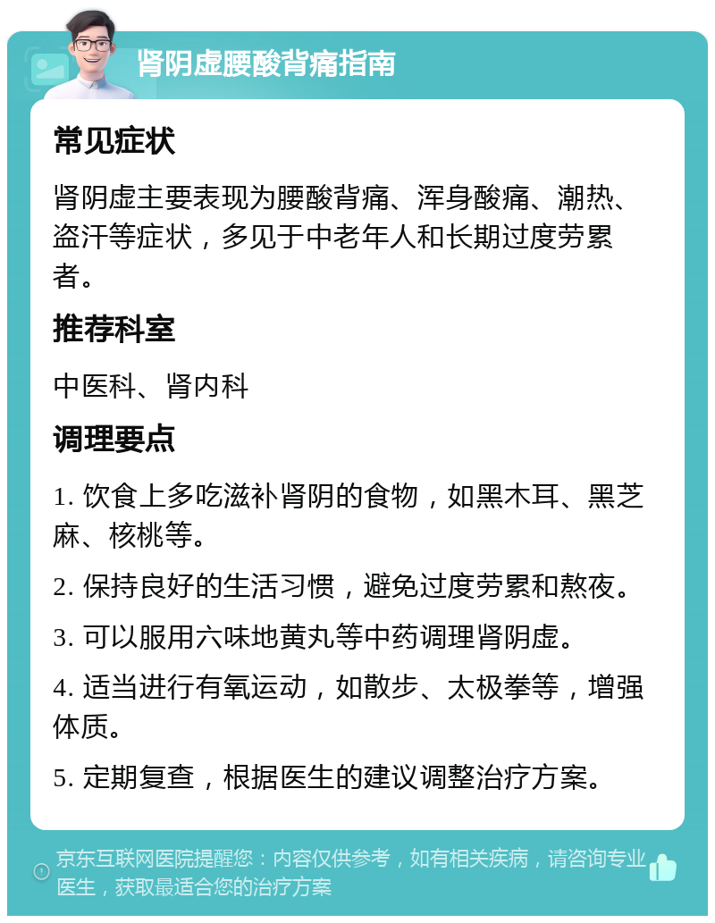 肾阴虚腰酸背痛指南 常见症状 肾阴虚主要表现为腰酸背痛、浑身酸痛、潮热、盗汗等症状，多见于中老年人和长期过度劳累者。 推荐科室 中医科、肾内科 调理要点 1. 饮食上多吃滋补肾阴的食物，如黑木耳、黑芝麻、核桃等。 2. 保持良好的生活习惯，避免过度劳累和熬夜。 3. 可以服用六味地黄丸等中药调理肾阴虚。 4. 适当进行有氧运动，如散步、太极拳等，增强体质。 5. 定期复查，根据医生的建议调整治疗方案。