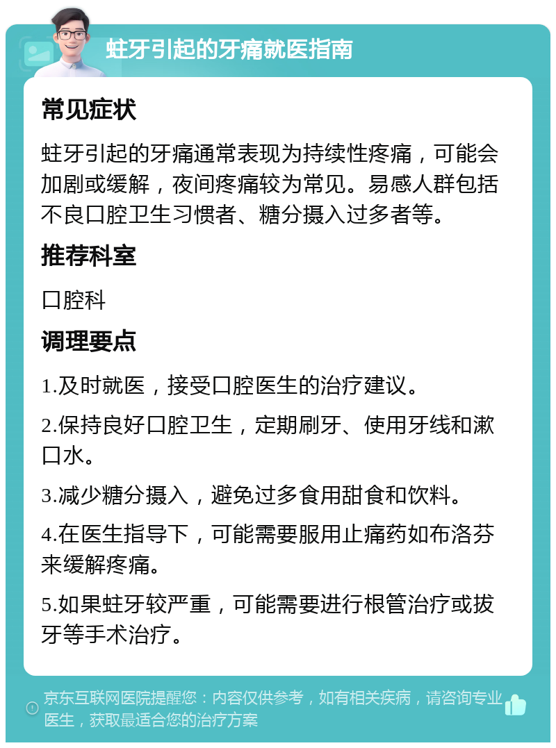 蛀牙引起的牙痛就医指南 常见症状 蛀牙引起的牙痛通常表现为持续性疼痛，可能会加剧或缓解，夜间疼痛较为常见。易感人群包括不良口腔卫生习惯者、糖分摄入过多者等。 推荐科室 口腔科 调理要点 1.及时就医，接受口腔医生的治疗建议。 2.保持良好口腔卫生，定期刷牙、使用牙线和漱口水。 3.减少糖分摄入，避免过多食用甜食和饮料。 4.在医生指导下，可能需要服用止痛药如布洛芬来缓解疼痛。 5.如果蛀牙较严重，可能需要进行根管治疗或拔牙等手术治疗。