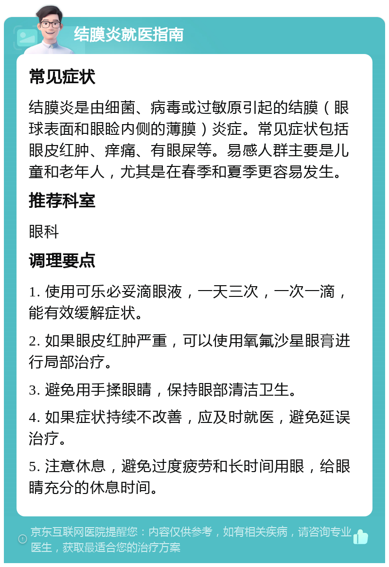 结膜炎就医指南 常见症状 结膜炎是由细菌、病毒或过敏原引起的结膜（眼球表面和眼睑内侧的薄膜）炎症。常见症状包括眼皮红肿、痒痛、有眼屎等。易感人群主要是儿童和老年人，尤其是在春季和夏季更容易发生。 推荐科室 眼科 调理要点 1. 使用可乐必妥滴眼液，一天三次，一次一滴，能有效缓解症状。 2. 如果眼皮红肿严重，可以使用氧氟沙星眼膏进行局部治疗。 3. 避免用手揉眼睛，保持眼部清洁卫生。 4. 如果症状持续不改善，应及时就医，避免延误治疗。 5. 注意休息，避免过度疲劳和长时间用眼，给眼睛充分的休息时间。