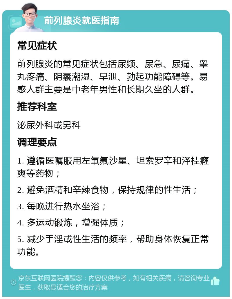 前列腺炎就医指南 常见症状 前列腺炎的常见症状包括尿频、尿急、尿痛、睾丸疼痛、阴囊潮湿、早泄、勃起功能障碍等。易感人群主要是中老年男性和长期久坐的人群。 推荐科室 泌尿外科或男科 调理要点 1. 遵循医嘱服用左氧氟沙星、坦索罗辛和泽桂癃爽等药物； 2. 避免酒精和辛辣食物，保持规律的性生活； 3. 每晚进行热水坐浴； 4. 多运动锻炼，增强体质； 5. 减少手淫或性生活的频率，帮助身体恢复正常功能。