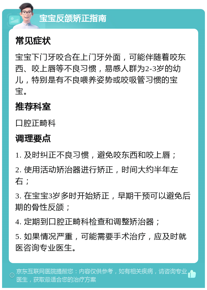 宝宝反颌矫正指南 常见症状 宝宝下门牙咬合在上门牙外面，可能伴随着咬东西、咬上唇等不良习惯，易感人群为2-3岁的幼儿，特别是有不良喂养姿势或咬吸管习惯的宝宝。 推荐科室 口腔正畸科 调理要点 1. 及时纠正不良习惯，避免咬东西和咬上唇； 2. 使用活动矫治器进行矫正，时间大约半年左右； 3. 在宝宝3岁多时开始矫正，早期干预可以避免后期的骨性反颌； 4. 定期到口腔正畸科检查和调整矫治器； 5. 如果情况严重，可能需要手术治疗，应及时就医咨询专业医生。