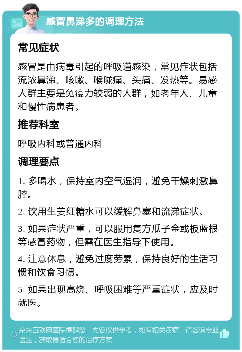 感冒鼻涕多的调理方法 常见症状 感冒是由病毒引起的呼吸道感染，常见症状包括流浓鼻涕、咳嗽、喉咙痛、头痛、发热等。易感人群主要是免疫力较弱的人群，如老年人、儿童和慢性病患者。 推荐科室 呼吸内科或普通内科 调理要点 1. 多喝水，保持室内空气湿润，避免干燥刺激鼻腔。 2. 饮用生姜红糖水可以缓解鼻塞和流涕症状。 3. 如果症状严重，可以服用复方瓜子金或板蓝根等感冒药物，但需在医生指导下使用。 4. 注意休息，避免过度劳累，保持良好的生活习惯和饮食习惯。 5. 如果出现高烧、呼吸困难等严重症状，应及时就医。