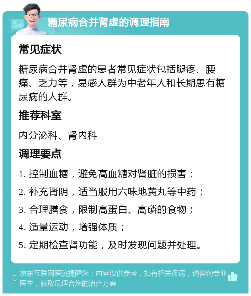 糖尿病合并肾虚的调理指南 常见症状 糖尿病合并肾虚的患者常见症状包括腿疼、腰痛、乏力等，易感人群为中老年人和长期患有糖尿病的人群。 推荐科室 内分泌科、肾内科 调理要点 1. 控制血糖，避免高血糖对肾脏的损害； 2. 补充肾阴，适当服用六味地黄丸等中药； 3. 合理膳食，限制高蛋白、高磷的食物； 4. 适量运动，增强体质； 5. 定期检查肾功能，及时发现问题并处理。