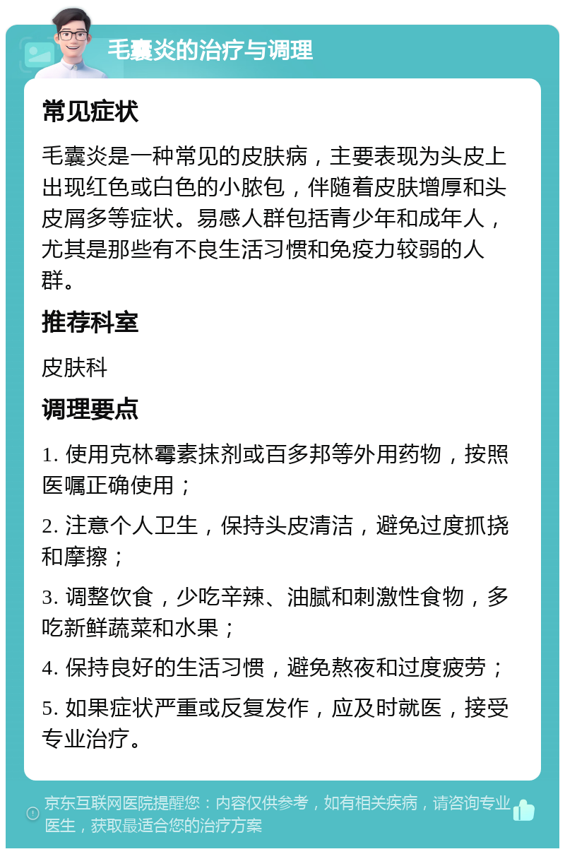 毛囊炎的治疗与调理 常见症状 毛囊炎是一种常见的皮肤病，主要表现为头皮上出现红色或白色的小脓包，伴随着皮肤增厚和头皮屑多等症状。易感人群包括青少年和成年人，尤其是那些有不良生活习惯和免疫力较弱的人群。 推荐科室 皮肤科 调理要点 1. 使用克林霉素抹剂或百多邦等外用药物，按照医嘱正确使用； 2. 注意个人卫生，保持头皮清洁，避免过度抓挠和摩擦； 3. 调整饮食，少吃辛辣、油腻和刺激性食物，多吃新鲜蔬菜和水果； 4. 保持良好的生活习惯，避免熬夜和过度疲劳； 5. 如果症状严重或反复发作，应及时就医，接受专业治疗。