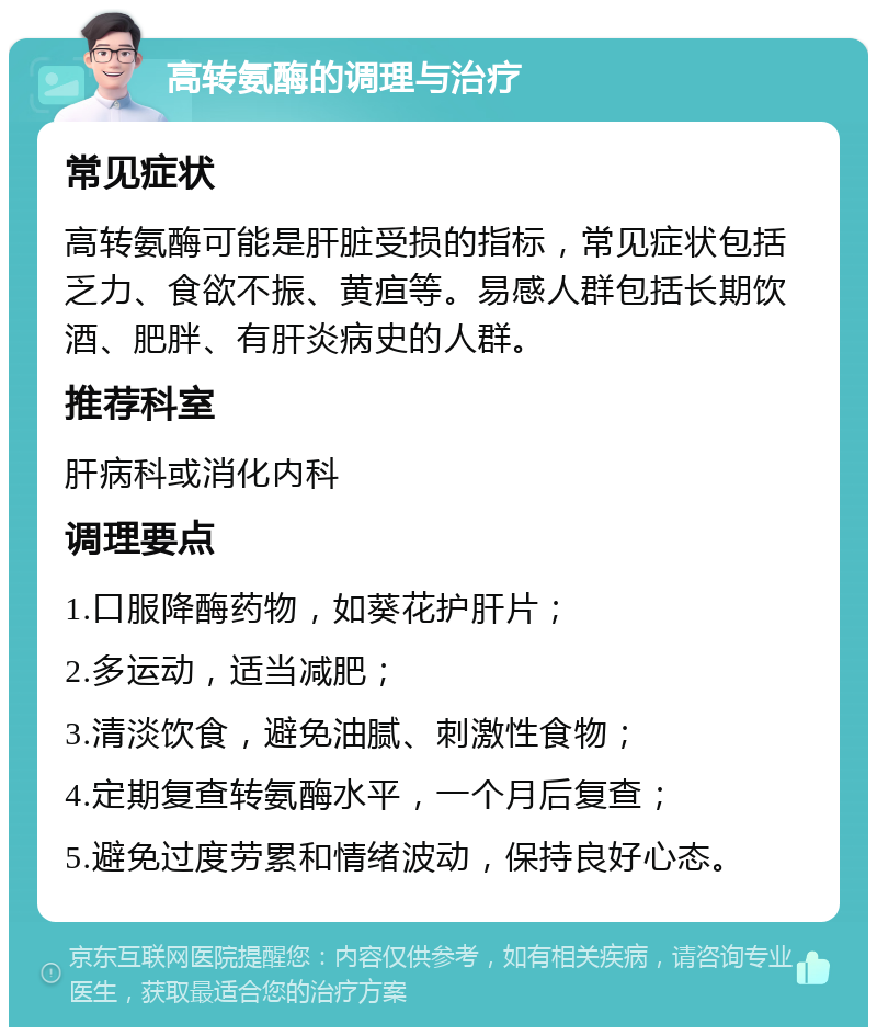 高转氨酶的调理与治疗 常见症状 高转氨酶可能是肝脏受损的指标，常见症状包括乏力、食欲不振、黄疸等。易感人群包括长期饮酒、肥胖、有肝炎病史的人群。 推荐科室 肝病科或消化内科 调理要点 1.口服降酶药物，如葵花护肝片； 2.多运动，适当减肥； 3.清淡饮食，避免油腻、刺激性食物； 4.定期复查转氨酶水平，一个月后复查； 5.避免过度劳累和情绪波动，保持良好心态。