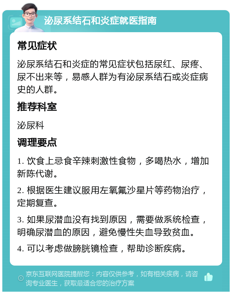 泌尿系结石和炎症就医指南 常见症状 泌尿系结石和炎症的常见症状包括尿红、尿疼、尿不出来等，易感人群为有泌尿系结石或炎症病史的人群。 推荐科室 泌尿科 调理要点 1. 饮食上忌食辛辣刺激性食物，多喝热水，增加新陈代谢。 2. 根据医生建议服用左氧氟沙星片等药物治疗，定期复查。 3. 如果尿潜血没有找到原因，需要做系统检查，明确尿潜血的原因，避免慢性失血导致贫血。 4. 可以考虑做膀胱镜检查，帮助诊断疾病。