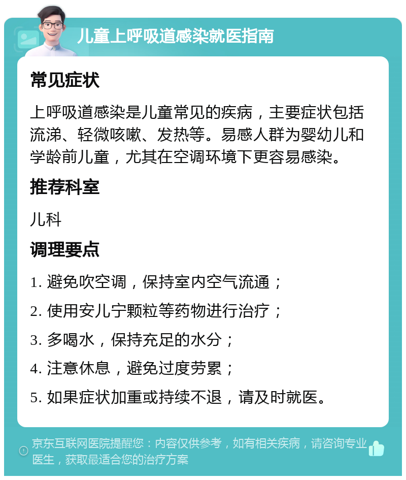 儿童上呼吸道感染就医指南 常见症状 上呼吸道感染是儿童常见的疾病，主要症状包括流涕、轻微咳嗽、发热等。易感人群为婴幼儿和学龄前儿童，尤其在空调环境下更容易感染。 推荐科室 儿科 调理要点 1. 避免吹空调，保持室内空气流通； 2. 使用安儿宁颗粒等药物进行治疗； 3. 多喝水，保持充足的水分； 4. 注意休息，避免过度劳累； 5. 如果症状加重或持续不退，请及时就医。