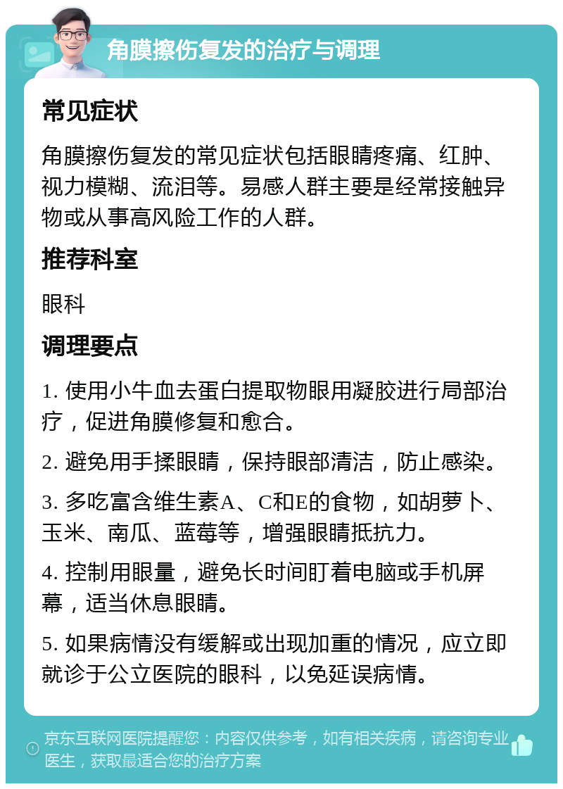 角膜擦伤复发的治疗与调理 常见症状 角膜擦伤复发的常见症状包括眼睛疼痛、红肿、视力模糊、流泪等。易感人群主要是经常接触异物或从事高风险工作的人群。 推荐科室 眼科 调理要点 1. 使用小牛血去蛋白提取物眼用凝胶进行局部治疗，促进角膜修复和愈合。 2. 避免用手揉眼睛，保持眼部清洁，防止感染。 3. 多吃富含维生素A、C和E的食物，如胡萝卜、玉米、南瓜、蓝莓等，增强眼睛抵抗力。 4. 控制用眼量，避免长时间盯着电脑或手机屏幕，适当休息眼睛。 5. 如果病情没有缓解或出现加重的情况，应立即就诊于公立医院的眼科，以免延误病情。