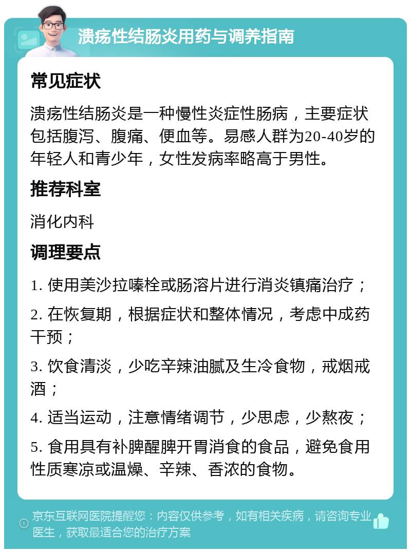 溃疡性结肠炎用药与调养指南 常见症状 溃疡性结肠炎是一种慢性炎症性肠病，主要症状包括腹泻、腹痛、便血等。易感人群为20-40岁的年轻人和青少年，女性发病率略高于男性。 推荐科室 消化内科 调理要点 1. 使用美沙拉嗪栓或肠溶片进行消炎镇痛治疗； 2. 在恢复期，根据症状和整体情况，考虑中成药干预； 3. 饮食清淡，少吃辛辣油腻及生冷食物，戒烟戒酒； 4. 适当运动，注意情绪调节，少思虑，少熬夜； 5. 食用具有补脾醒脾开胃消食的食品，避免食用性质寒凉或温燥、辛辣、香浓的食物。