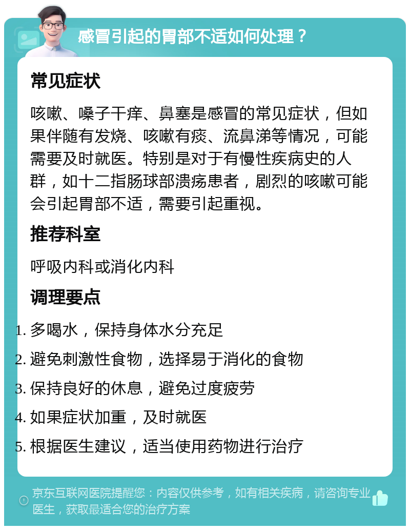 感冒引起的胃部不适如何处理？ 常见症状 咳嗽、嗓子干痒、鼻塞是感冒的常见症状，但如果伴随有发烧、咳嗽有痰、流鼻涕等情况，可能需要及时就医。特别是对于有慢性疾病史的人群，如十二指肠球部溃疡患者，剧烈的咳嗽可能会引起胃部不适，需要引起重视。 推荐科室 呼吸内科或消化内科 调理要点 多喝水，保持身体水分充足 避免刺激性食物，选择易于消化的食物 保持良好的休息，避免过度疲劳 如果症状加重，及时就医 根据医生建议，适当使用药物进行治疗