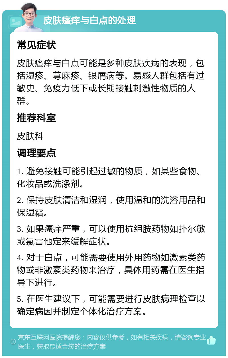 皮肤瘙痒与白点的处理 常见症状 皮肤瘙痒与白点可能是多种皮肤疾病的表现，包括湿疹、荨麻疹、银屑病等。易感人群包括有过敏史、免疫力低下或长期接触刺激性物质的人群。 推荐科室 皮肤科 调理要点 1. 避免接触可能引起过敏的物质，如某些食物、化妆品或洗涤剂。 2. 保持皮肤清洁和湿润，使用温和的洗浴用品和保湿霜。 3. 如果瘙痒严重，可以使用抗组胺药物如扑尔敏或氯雷他定来缓解症状。 4. 对于白点，可能需要使用外用药物如激素类药物或非激素类药物来治疗，具体用药需在医生指导下进行。 5. 在医生建议下，可能需要进行皮肤病理检查以确定病因并制定个体化治疗方案。