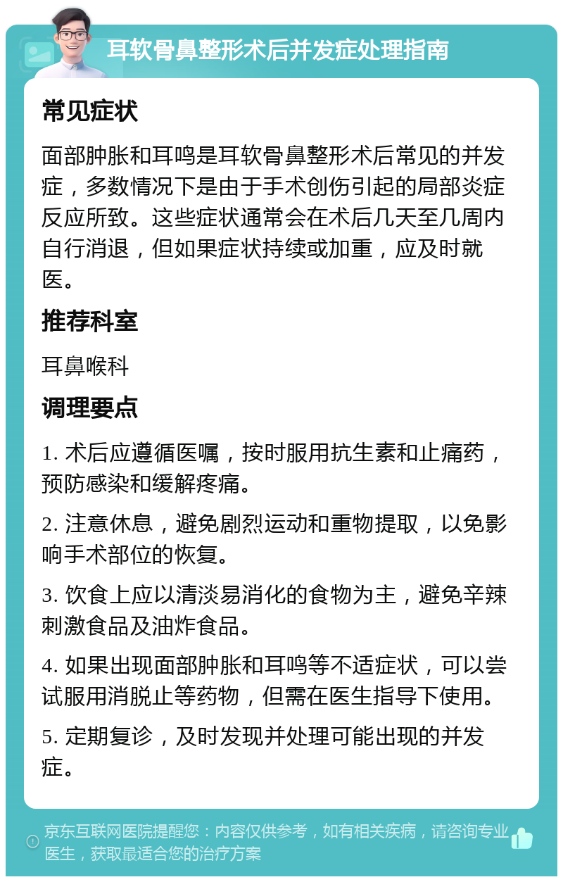 耳软骨鼻整形术后并发症处理指南 常见症状 面部肿胀和耳鸣是耳软骨鼻整形术后常见的并发症，多数情况下是由于手术创伤引起的局部炎症反应所致。这些症状通常会在术后几天至几周内自行消退，但如果症状持续或加重，应及时就医。 推荐科室 耳鼻喉科 调理要点 1. 术后应遵循医嘱，按时服用抗生素和止痛药，预防感染和缓解疼痛。 2. 注意休息，避免剧烈运动和重物提取，以免影响手术部位的恢复。 3. 饮食上应以清淡易消化的食物为主，避免辛辣刺激食品及油炸食品。 4. 如果出现面部肿胀和耳鸣等不适症状，可以尝试服用消脱止等药物，但需在医生指导下使用。 5. 定期复诊，及时发现并处理可能出现的并发症。