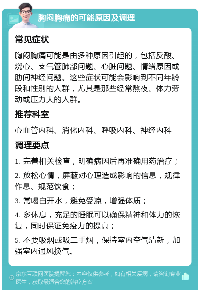 胸闷胸痛的可能原因及调理 常见症状 胸闷胸痛可能是由多种原因引起的，包括反酸、烧心、支气管肺部问题、心脏问题、情绪原因或肋间神经问题。这些症状可能会影响到不同年龄段和性别的人群，尤其是那些经常熬夜、体力劳动或压力大的人群。 推荐科室 心血管内科、消化内科、呼吸内科、神经内科 调理要点 1. 完善相关检查，明确病因后再准确用药治疗； 2. 放松心情，屏蔽对心理造成影响的信息，规律作息、规范饮食； 3. 常喝白开水，避免受凉，增强体质； 4. 多休息，充足的睡眠可以确保精神和体力的恢复，同时保证免疫力的提高； 5. 不要吸烟或吸二手烟，保持室内空气清新，加强室内通风换气。